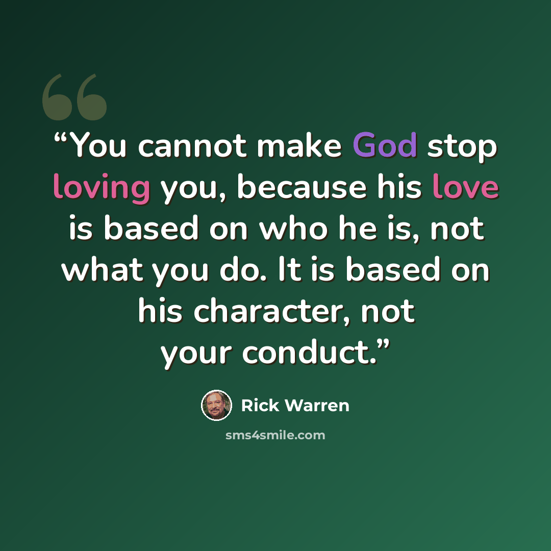 “You cannot make God stop loving you, because his love is based on who he is, not what you do. It is based on his character, not your conduct.” quote by Rick Warren