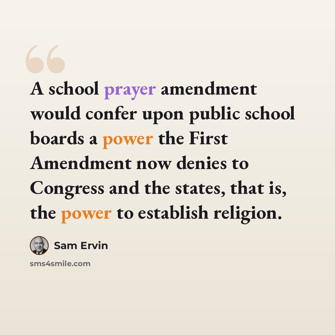 “A school prayer amendment would confer upon public school boards a power the First Amendment now denies to Congress and the states, that is, the power to establish religion.” quote by Sam Ervin