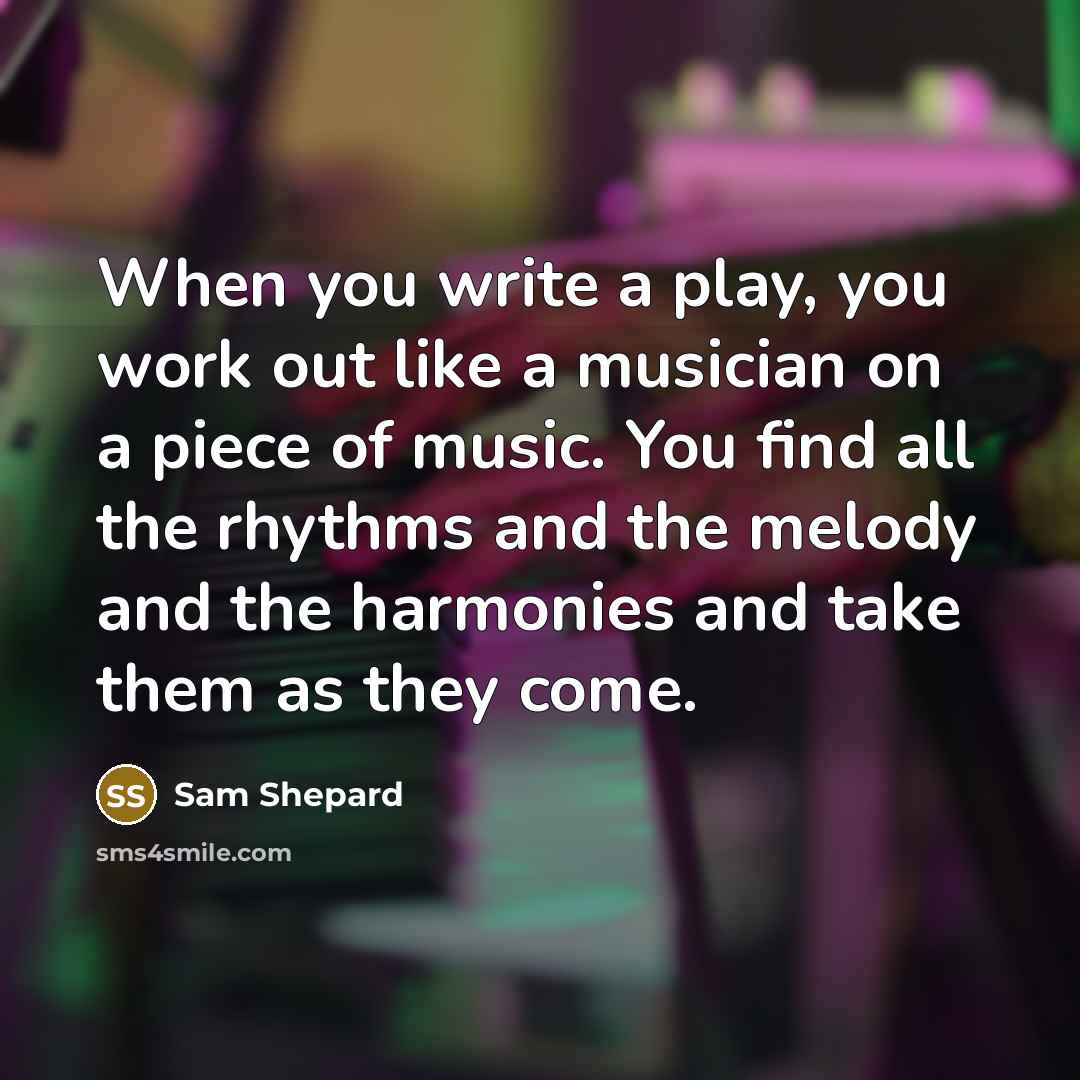 “When you write a play, you work out like a musician on a piece of music. You find all the rhythms and the melody and the harmonies and take them as they come.” quote by Sam Shepard