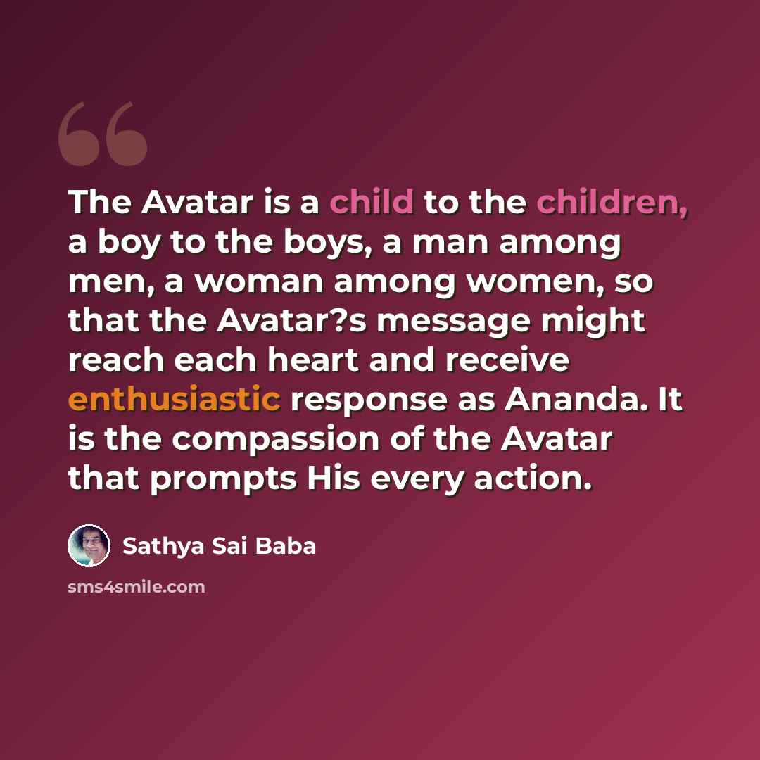 “The Avatar is a child to the children, a boy to the boys, a man among men, a woman among women, so that the Avatar?s message might reach each heart and receive enthusiastic response as Ananda. It is the compassion of the Avatar that prompts His every action.” quote by Sathya Sai Baba