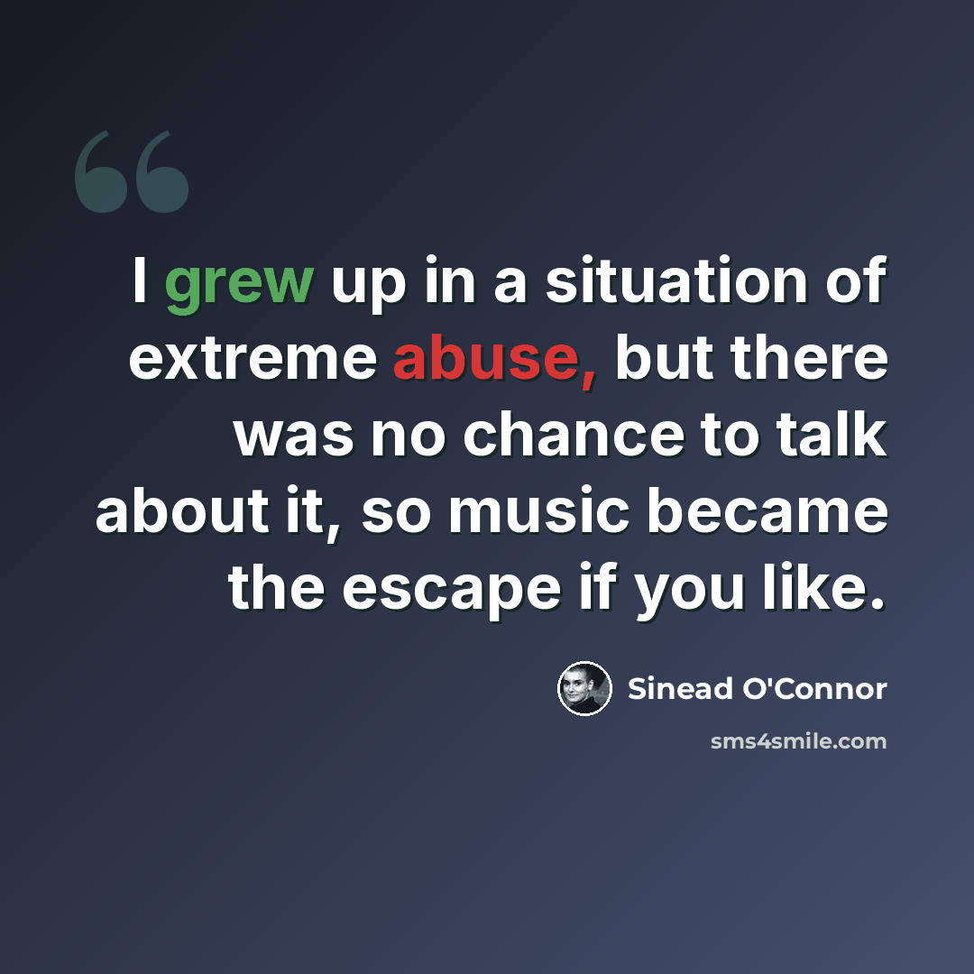 “I grew up in a situation of extreme abuse, but there was no chance to talk about it, so music became the escape if you like.” quote by Sinead O'Connor