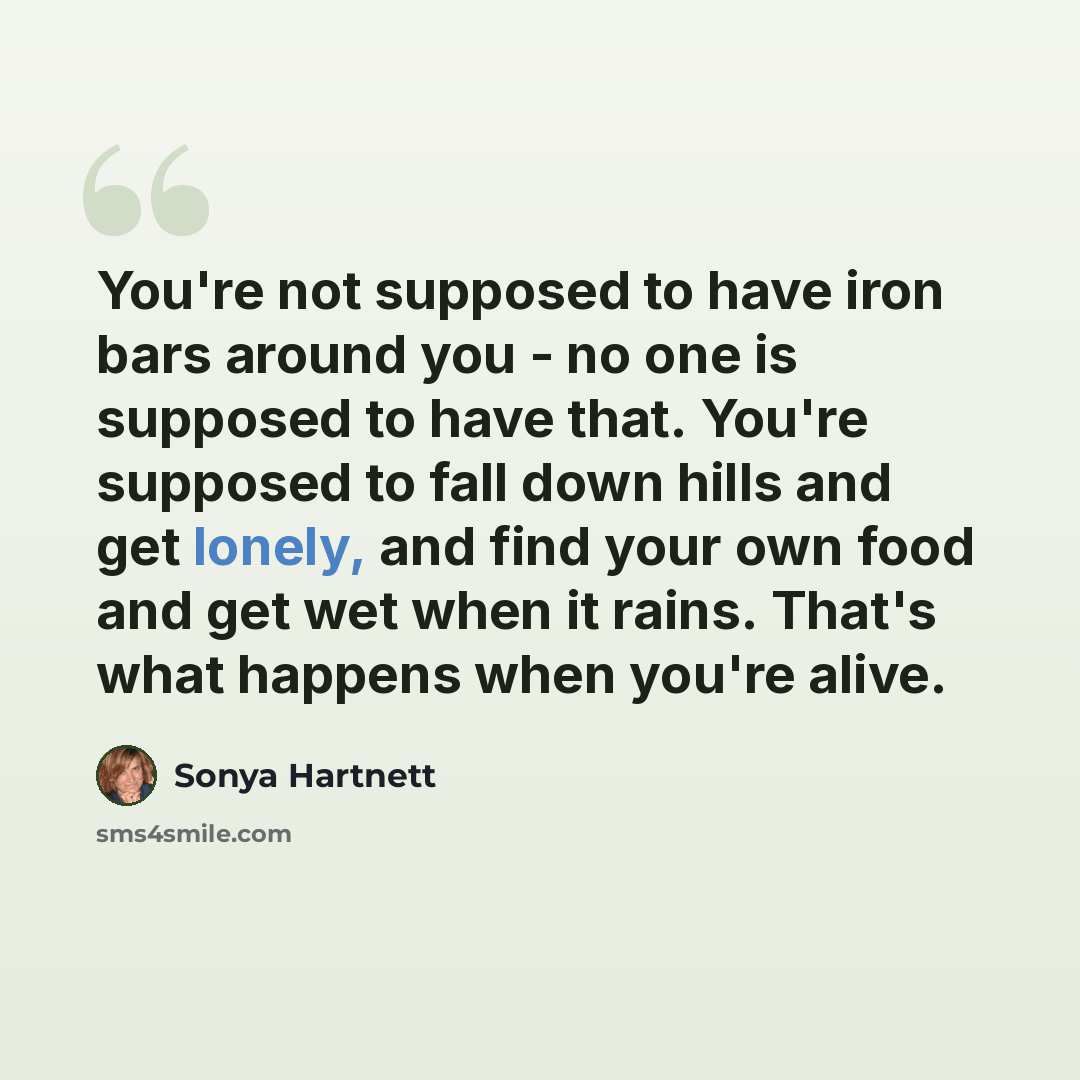 “You're not supposed to have iron bars around you - no one is supposed to have that. You're supposed to fall down hills and get lonely, and find your own food and get wet when it rains. That's what happens when you're alive.” quote by Sonya Hartnett