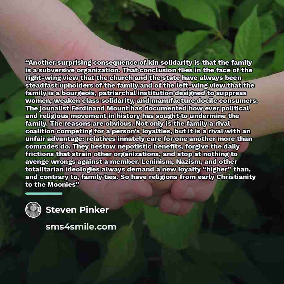 “Another surprising consequence of kin solidarity is that the family is a subversive organization. That conclusion flies in the face of the right-wing view that the church and the state have always been steadfast upholders of the family and of the left-wing view that the family is a bourgeois…” quote by Steven Pinker