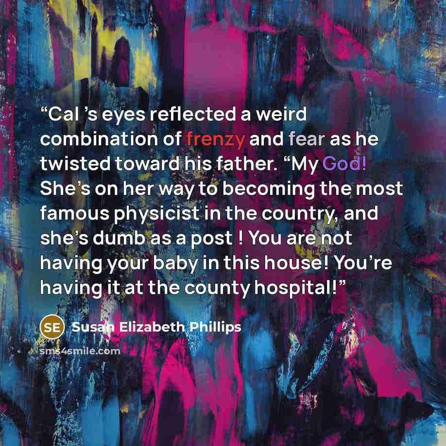 “Cal ’s eyes reflected a weird combination of frenzy and fear as he twisted toward his father. “My God! She’s on her way to becoming the most famous physicist in the country, and she’s dumb as a post ! You are not having your baby in this house! You’re having it at the county hospital!” quote by Susan Elizabeth Phillips