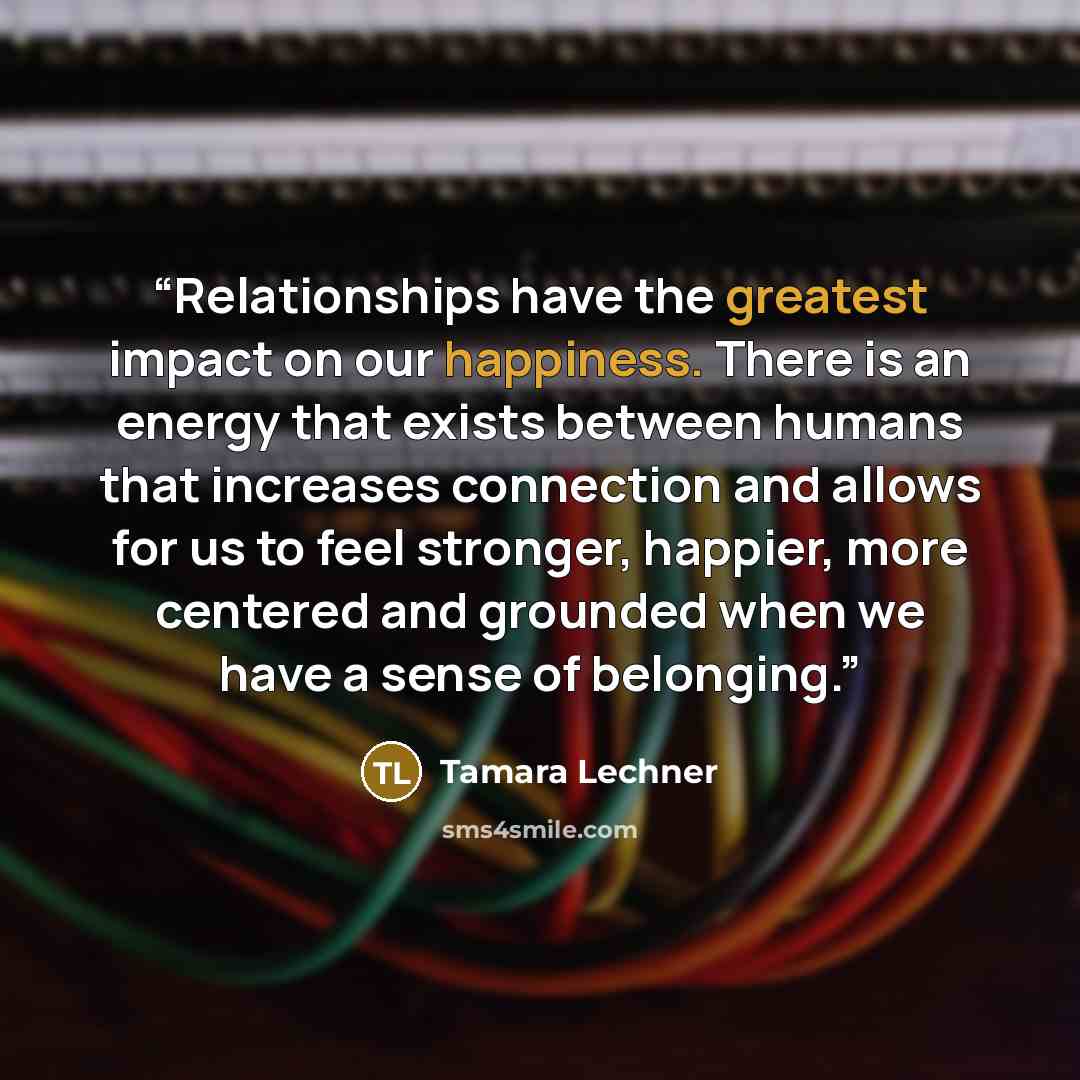 “Relationships have the greatest impact on our happiness. There is an energy that exists between humans that increases connection and allows for us to feel stronger, happier, more centered and grounded when we have a sense of belonging.” quote by Tamara Lechner