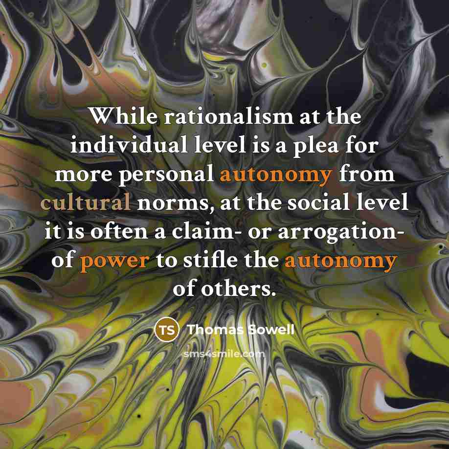 “While rationalism at the individual level is a plea for more personal autonomy from cultural norms, at the social level it is often a claim- or arrogation- of power to stifle the autonomy of others.” quote by Thomas Sowell