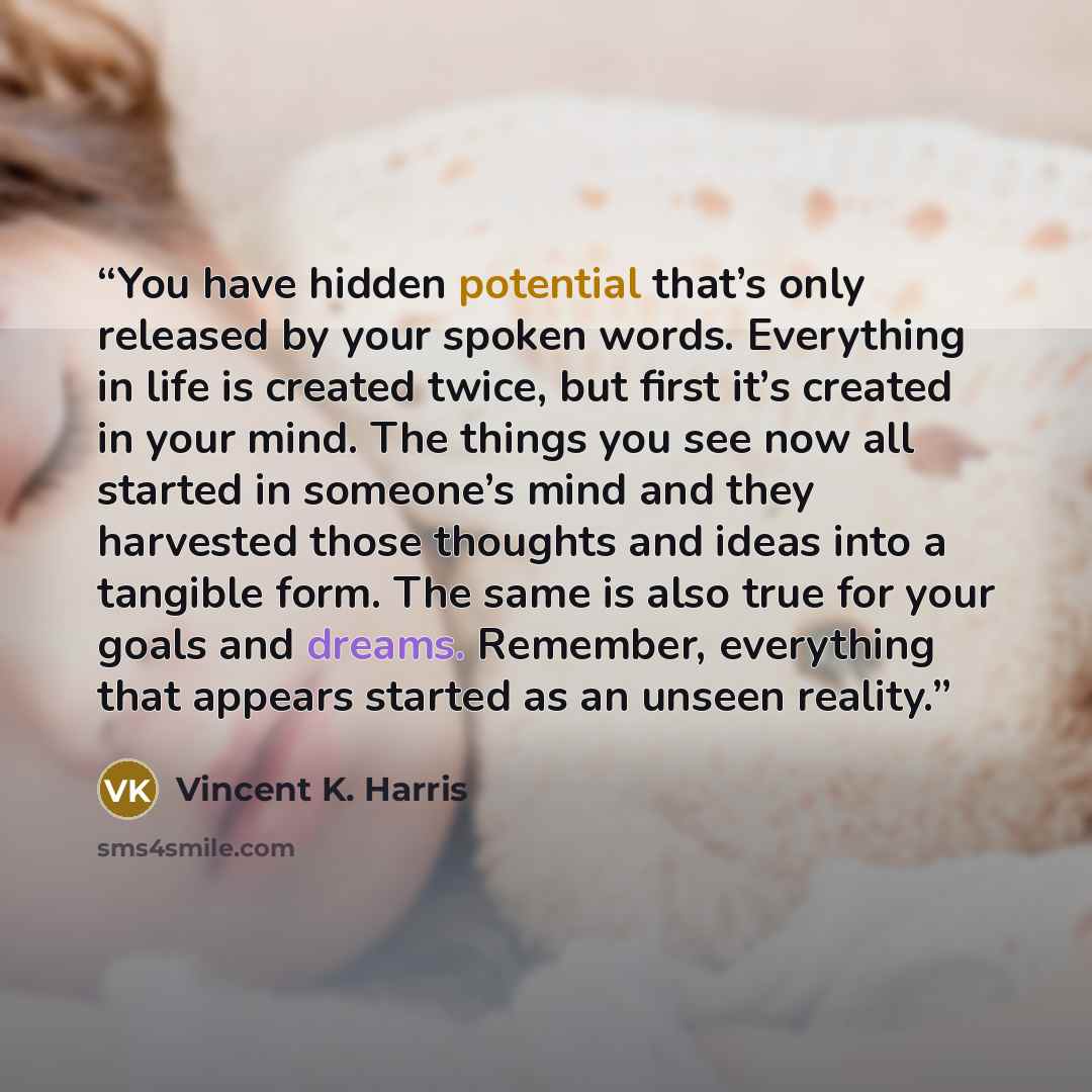 “You have hidden potential that’s only released by your spoken words. Everything in life is created twice, but first it’s created in your mind. The things you see now all started in someone’s mind and they harvested those thoughts and ideas into a tangible form. The same is also true for your goals…” quote by Vincent K. Harris