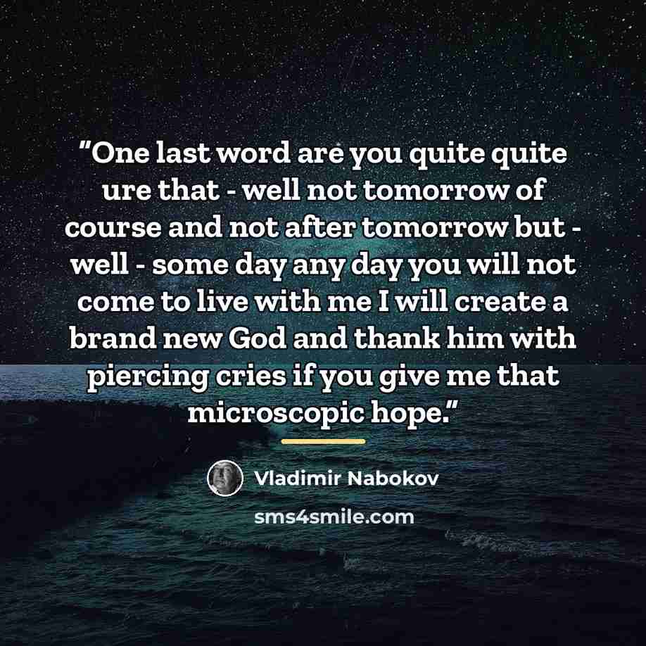 “One last word are you quite quite ure that - well not tomorrow of course and not after tomorrow but - well - some day any day you will not come to live with me I will create a brand new God and thank him with piercing cries if you give me that microscopic hope.” quote by Vladimir Nabokov