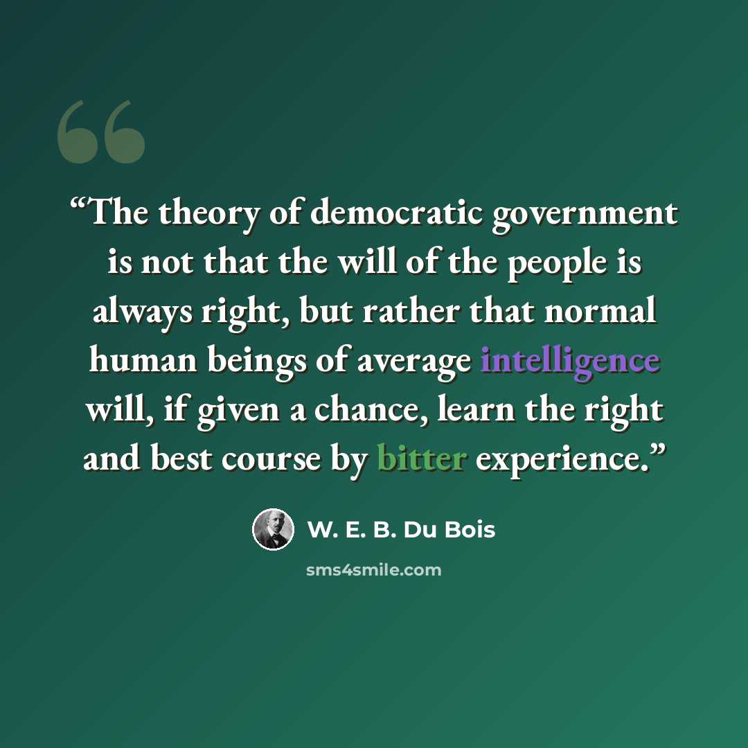 “The theory of democratic government is not that the will of the people is always right, but rather that normal human beings of average intelligence will, if given a chance, learn the right and best course by bitter experience.” quote by W. E. B. Du Bois