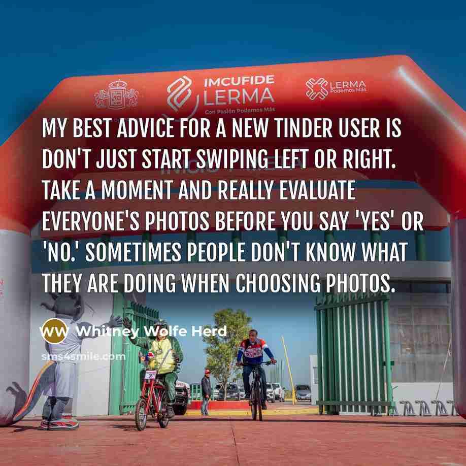 “My best advice for a new Tinder user is don't just start swiping left or right. Take a moment and really evaluate everyone's photos before you say 'yes' or 'no.' Sometimes people don't know what they are doing when choosing photos.” quote by Whitney Wolfe Herd