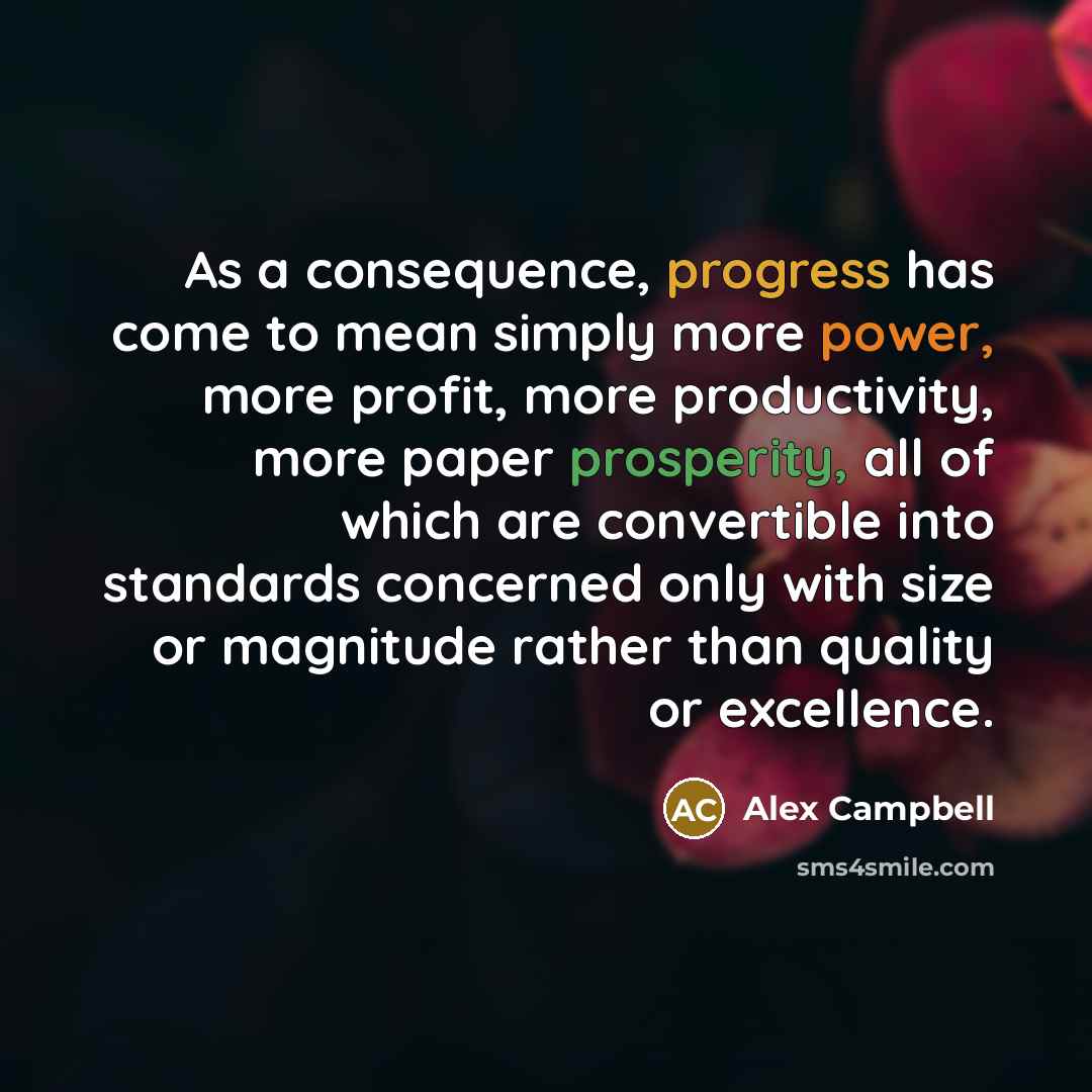 “As a consequence, progress has come to mean simply more power, more profit, more productivity, more paper prosperity, all of which are convertible into standards concerned only with size or magnitude rather than quality or excellence.” quote by Alex Campbell