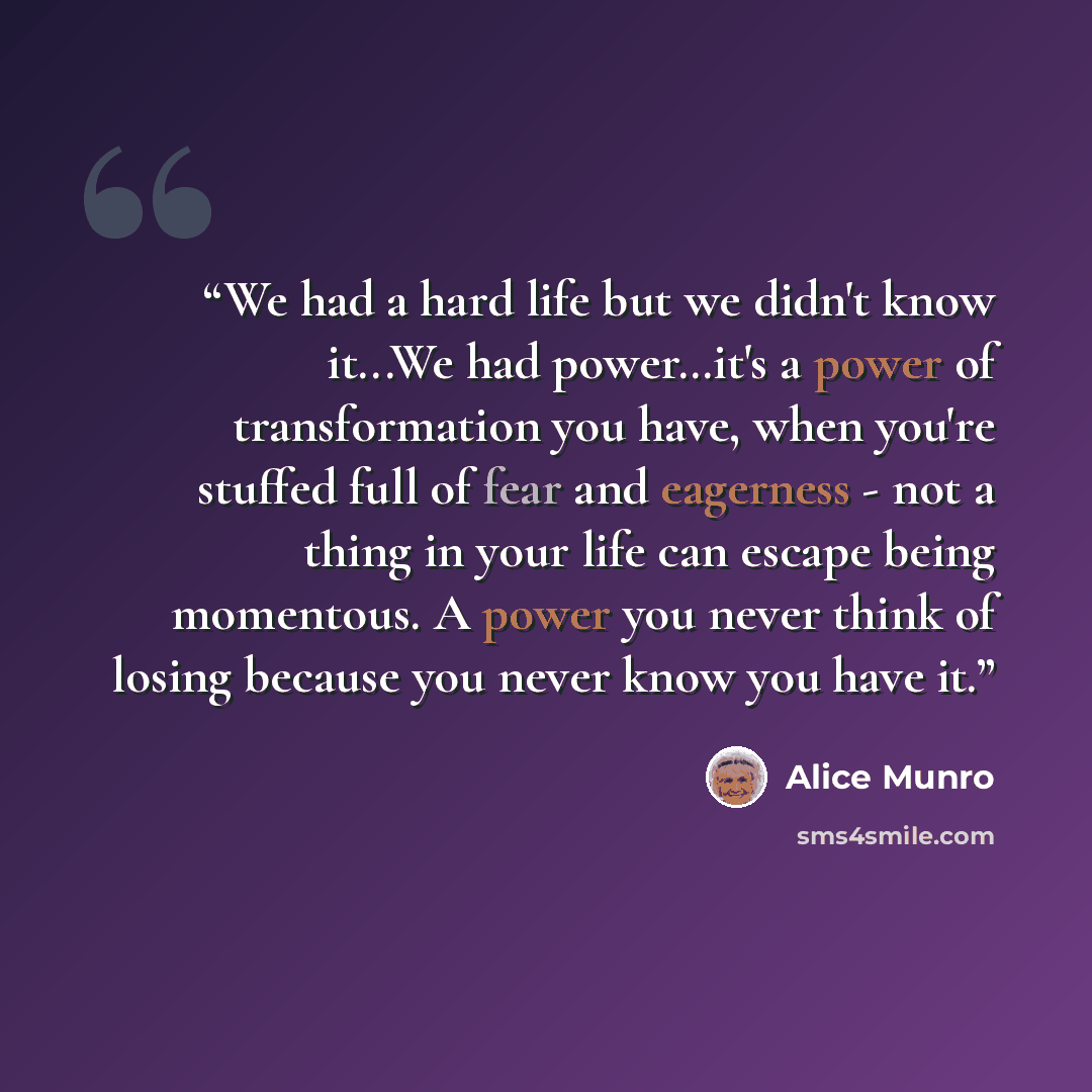 “We had a hard life but we didn't know it...We had power…it's a power of transformation you have, when you're stuffed full of fear and eagerness - not a thing in your life can escape being momentous. A power you never think of losing because you never know you have it.” quote by Alice Munro