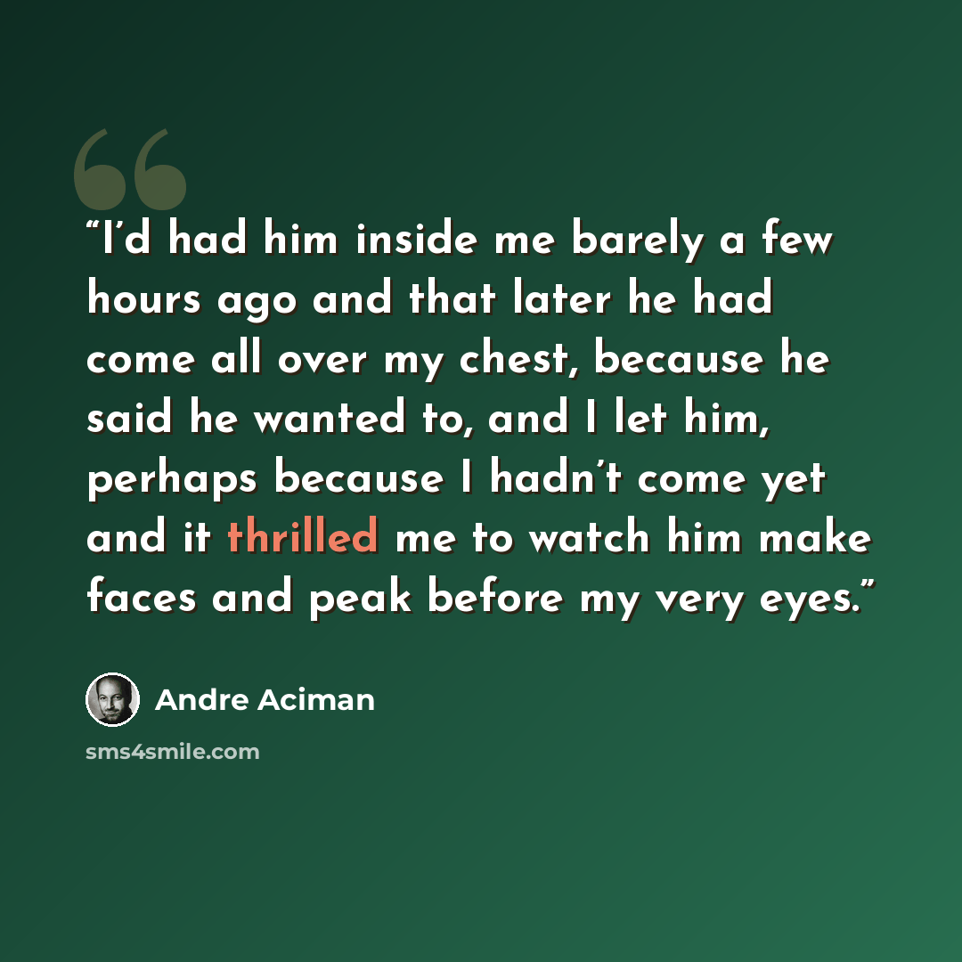 “I’d had him inside me barely a few hours ago and that later he had come all over my chest, because he said he wanted to, and I let him, perhaps because I hadn’t come yet and it thrilled me to watch him make faces and peak before my very eyes.” quote by André Aciman