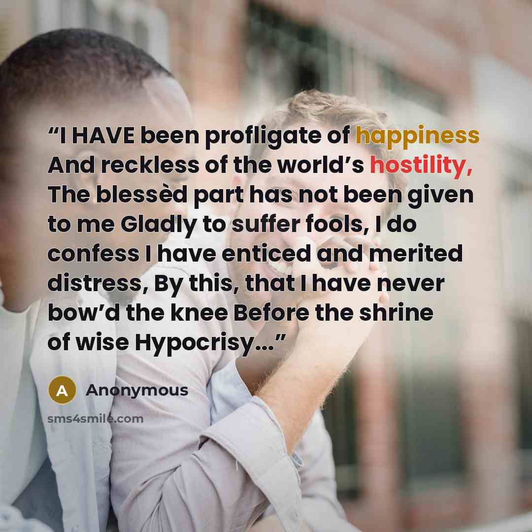 “I HAVE been profligate of happiness And reckless of the world’s hostility, The blessèd part has not been given to me Gladly to suffer fools, I do confess I have enticed and merited distress, By this, that I have never bow’d the knee Before the shrine of wise Hypocrisy...” quote by Anonymous