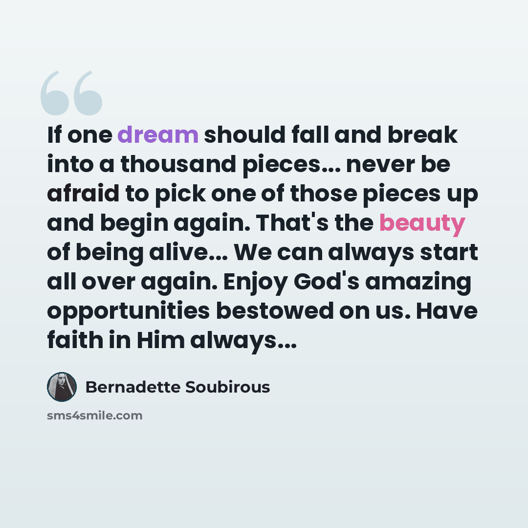 “If one dream should fall and break into a thousand pieces... never be afraid to pick one of those pieces up and begin again. That's the beauty of being alive... We can always start all over again. Enjoy God's amazing opportunities bestowed on us. Have faith in Him always...” quote by Bernadette Soubirous