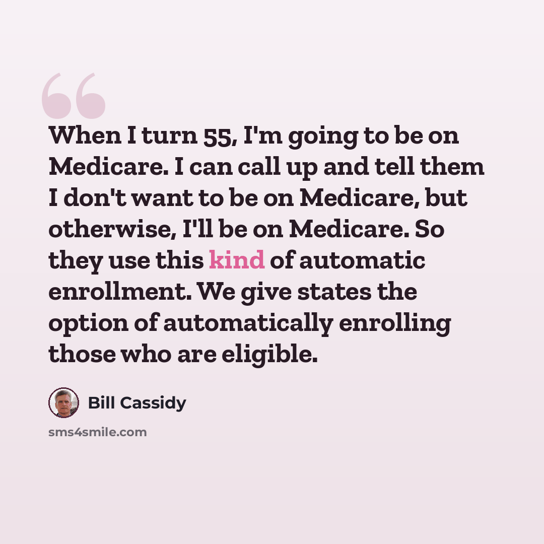 “When I turn 55, I'm going to be on Medicare. I can call up and tell them I don't want to be on Medicare, but otherwise, I'll be on Medicare. So they use this kind of automatic enrollment. We give states the option of automatically enrolling those who are eligible.” quote by Bill Cassidy