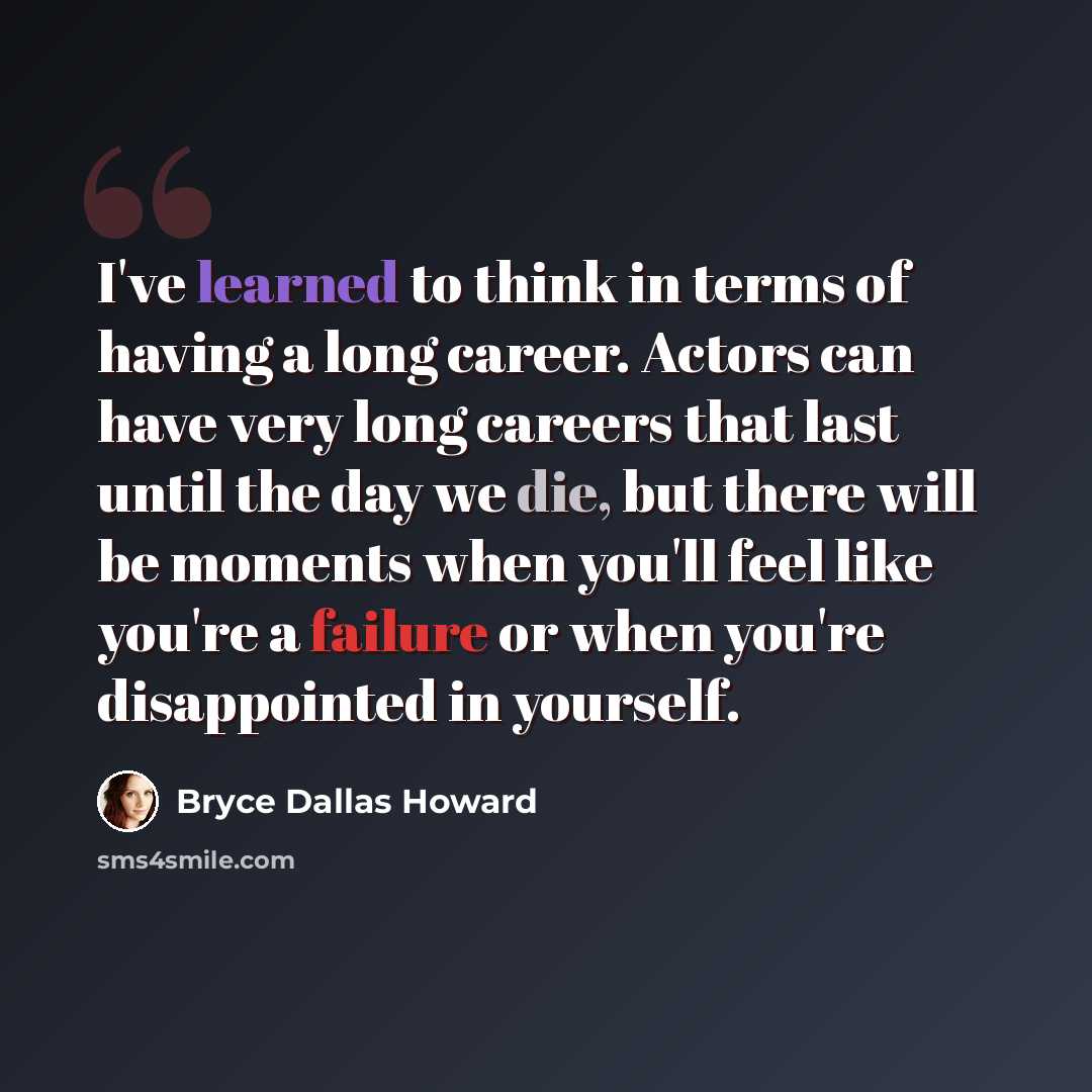 “I've learned to think in terms of having a long career. Actors can have very long careers that last until the day we die, but there will be moments when you'll feel like you're a failure or when you're disappointed in yourself.” quote by Bryce Dallas Howard