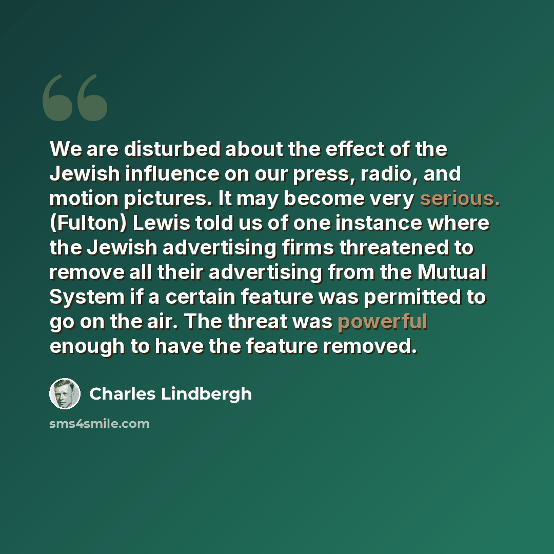 “We are disturbed about the effect of the Jewish influence on our press, radio, and motion pictures. It may become very serious. (Fulton) Lewis told us of one instance where the Jewish advertising firms threatened to remove all their advertising from the Mutual System if a certain feature was…” quote by Charles Lindbergh