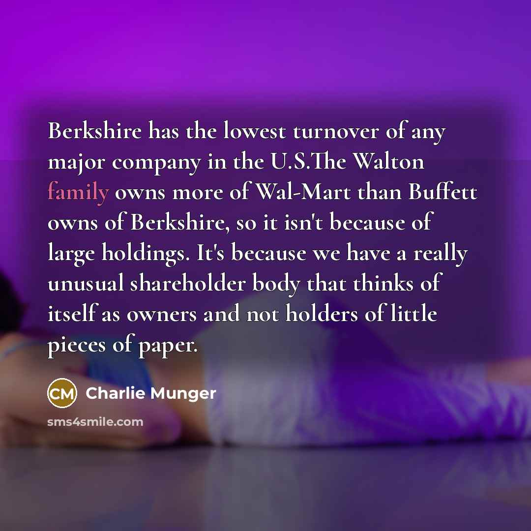 “Berkshire has the lowest turnover of any major company in the U.S.The Walton family owns more of Wal-Mart than Buffett owns of Berkshire, so it isn't because of large holdings. It's because we have a really unusual shareholder body that thinks of itself as owners and not holders of little pieces…” quote by Charlie Munger