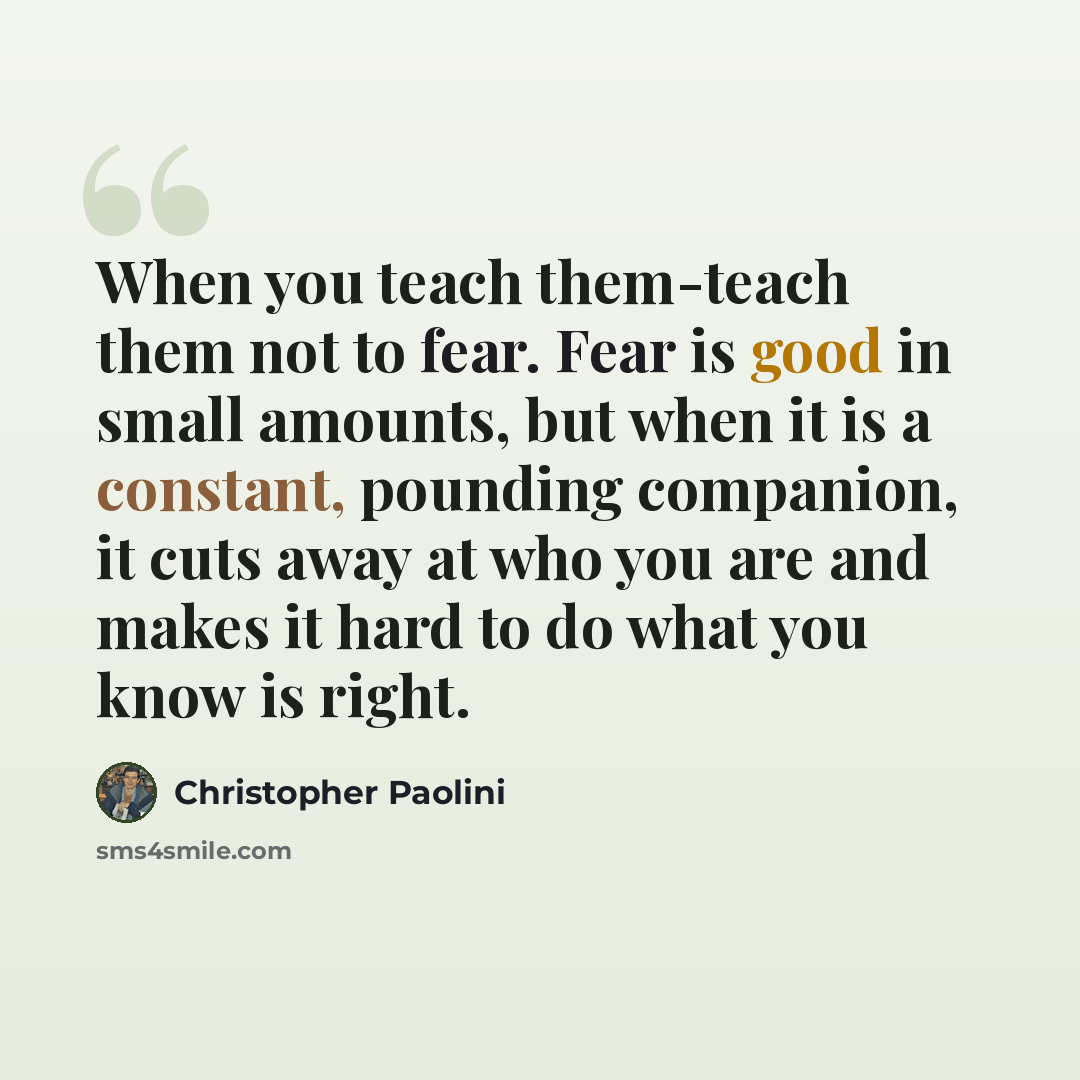 “When you teach them-teach them not to fear. Fear is good in small amounts, but when it is a constant, pounding companion, it cuts away at who you are and makes it hard to do what you know is right.” quote by Christopher Paolini
