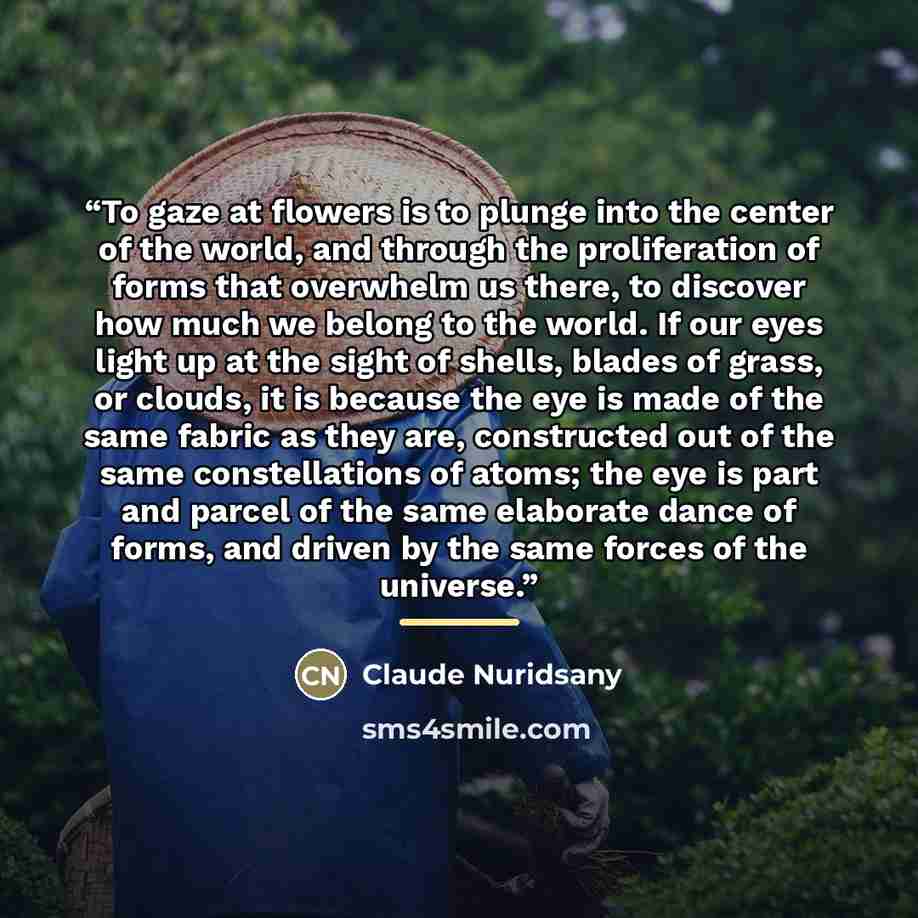 “To gaze at flowers is to plunge into the center of the world, and through the proliferation of forms that overwhelm us there, to discover how much we belong to the world. If our eyes light up at the sight of shells, blades of grass, or clouds, it is because the eye is made of the same fabric as…” quote by Claude Nuridsany