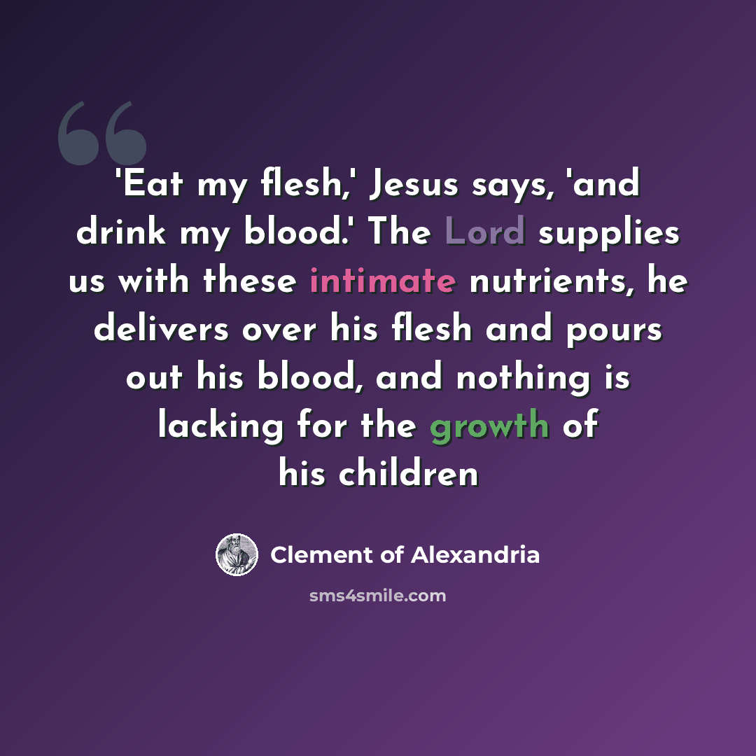 “'Eat my flesh,' Jesus says, 'and drink my blood.' The Lord supplies us with these intimate nutrients, he delivers over his flesh and pours out his blood, and nothing is lacking for the growth of his children” quote by Clement of Alexandria