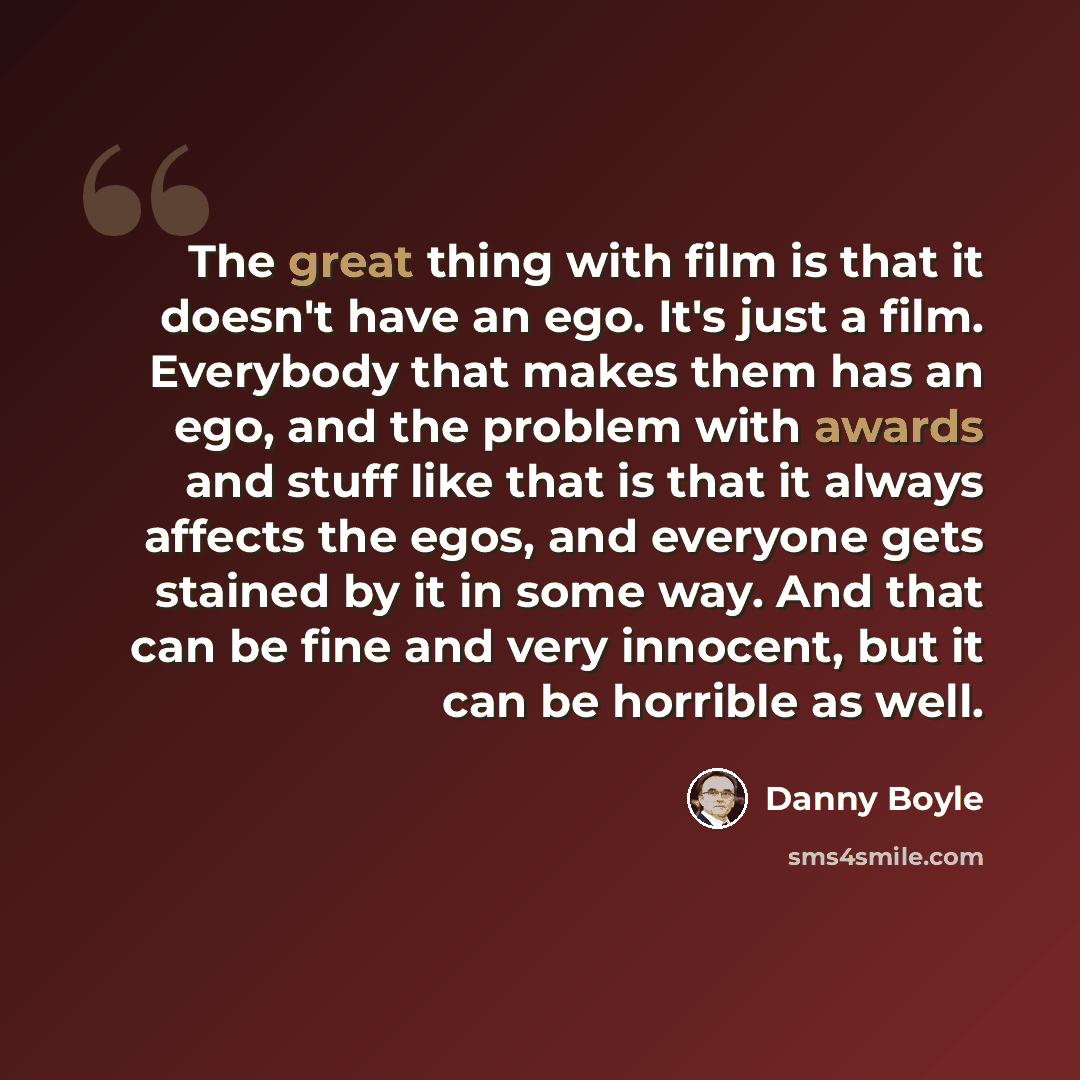 “The great thing with film is that it doesn't have an ego. It's just a film. Everybody that makes them has an ego, and the problem with awards and stuff like that is that it always affects the egos, and everyone gets stained by it in some way. And that can be fine and very innocent, but it can be…” quote by Danny Boyle