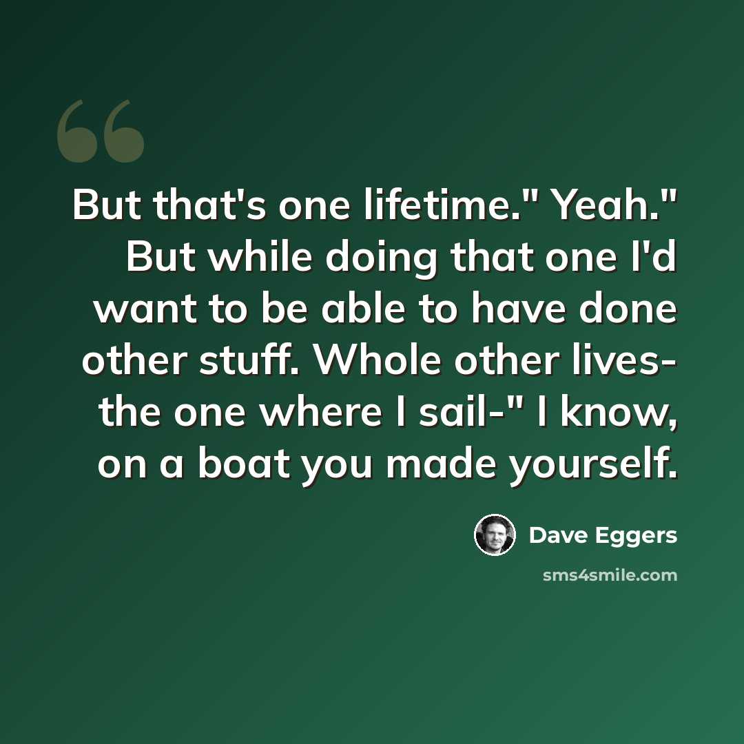 “But that's one lifetime." Yeah." But while doing that one I'd want to be able to have done other stuff. Whole other lives- the one where I sail-" I know, on a boat you made yourself.” quote by Dave Eggers