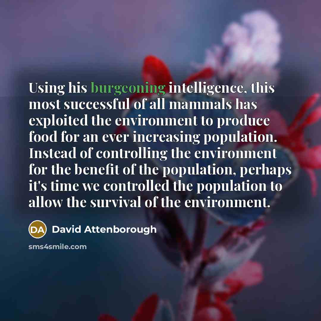 “Using his burgeoning intelligence, this most successful of all mammals has exploited the environment to produce food for an ever increasing population. Instead of controlling the environment for the benefit of the population, perhaps it's time we controlled the population to allow the survival of…” quote by David Attenborough