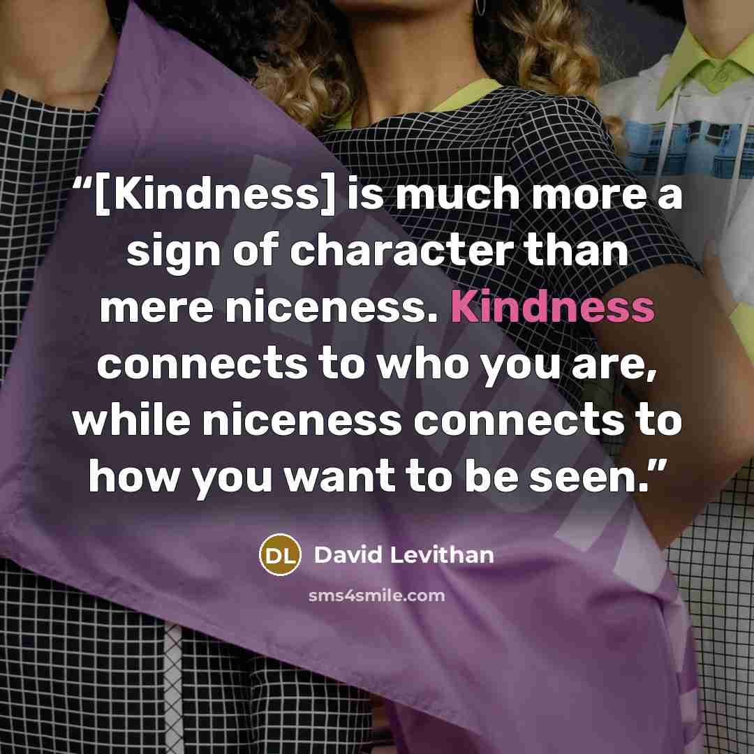 “[Kindness] is much more a sign of character than mere niceness. Kindness connects to who you are, while niceness connects to how you want to be seen.” quote by David Levithan
