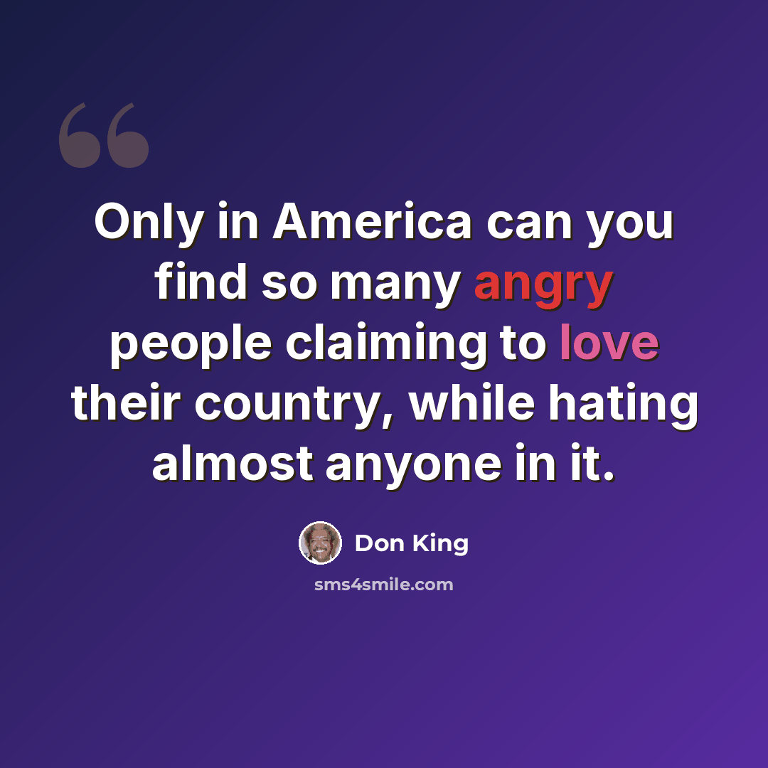 “Only in America can you find so many angry people claiming to love their country, while hating almost anyone in it.” quote by Don King