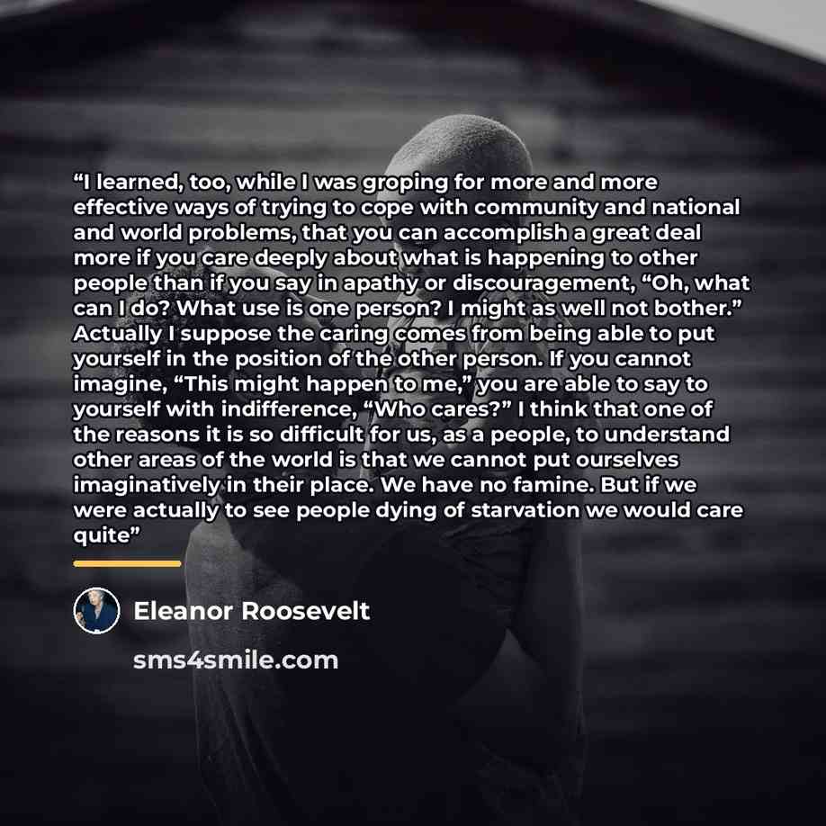 “I learned, too, while I was groping for more and more effective ways of trying to cope with community and national and world problems, that you can accomplish a great deal more if you care deeply about what is happening to other people than if you say in apathy or discouragement, “Oh, what can I…” quote by Eleanor Roosevelt