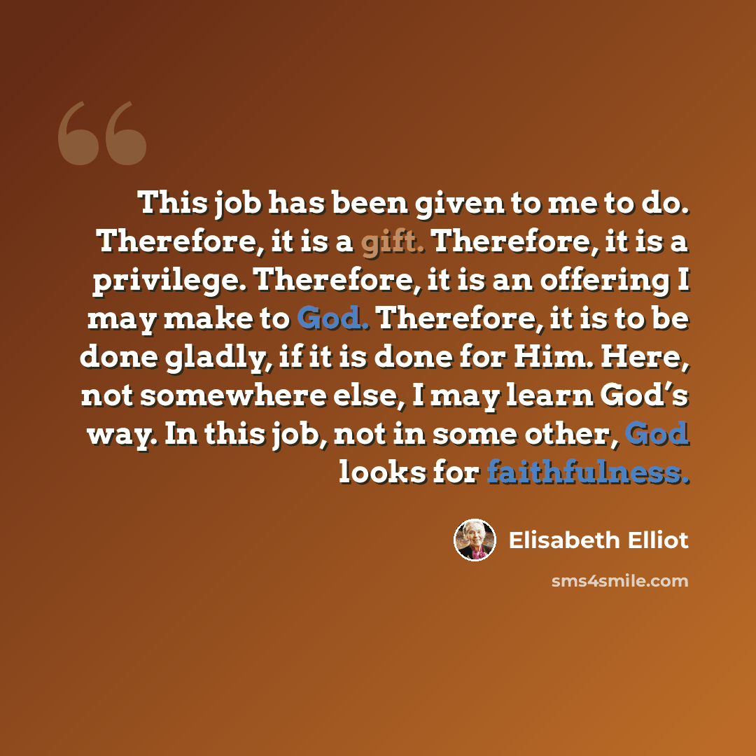 “This job has been given to me to do. Therefore, it is a gift. Therefore, it is a privilege. Therefore, it is an offering I may make to God. Therefore, it is to be done gladly, if it is done for Him. Here, not somewhere else, I may learn God’s way. In this job, not in some other, God looks for…” quote by Elisabeth Elliot