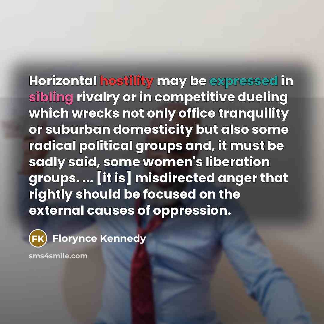 “Horizontal hostility may be expressed in sibling rivalry or in competitive dueling which wrecks not only office tranquility or suburban domesticity but also some radical political groups and, it must be sadly said, some women's liberation groups. ... [it is] misdirected anger that rightly should…” quote by Florynce Kennedy