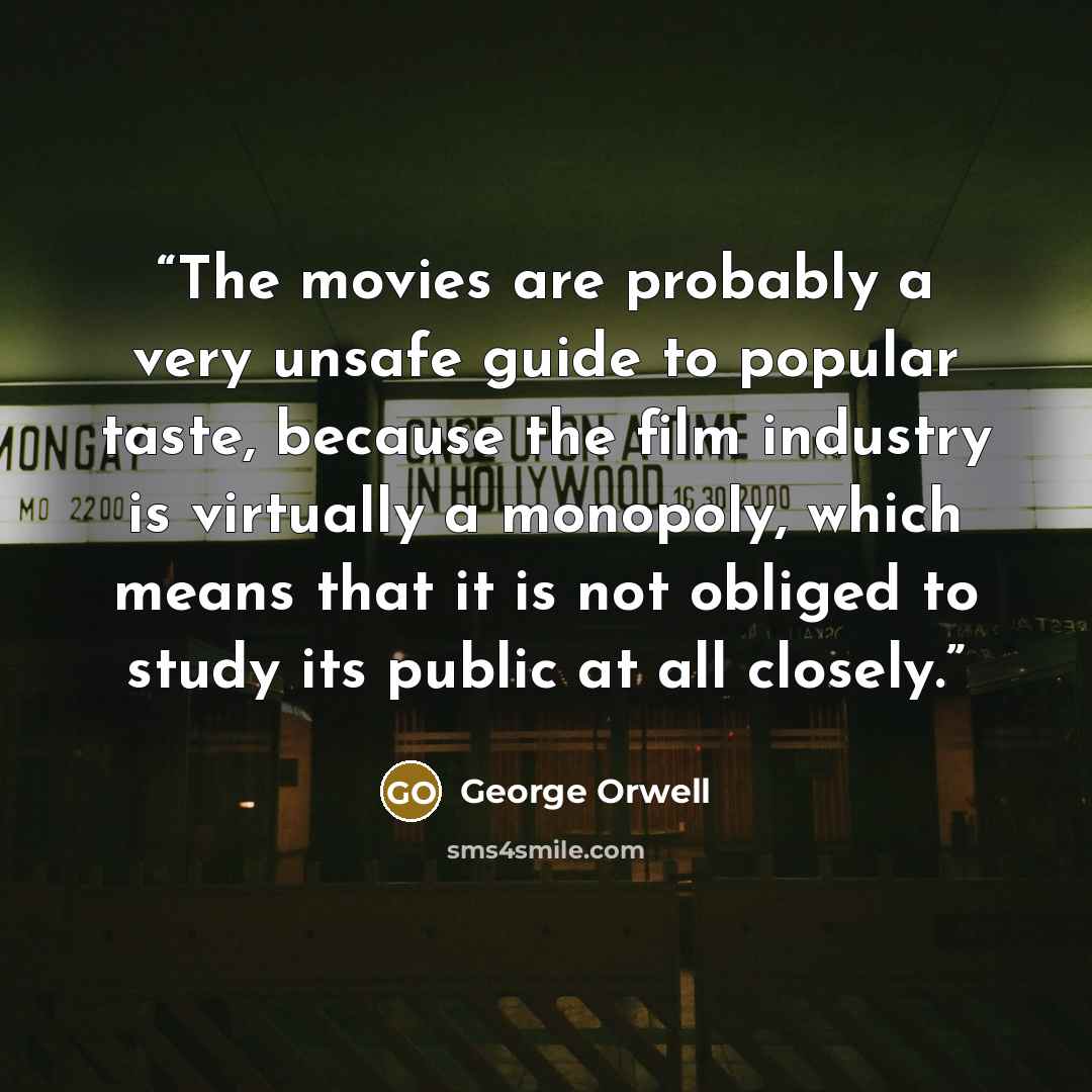 “The movies are probably a very unsafe guide to popular taste, because the film industry is virtually a monopoly, which means that it is not obliged to study its public at all closely.” quote by George Orwell