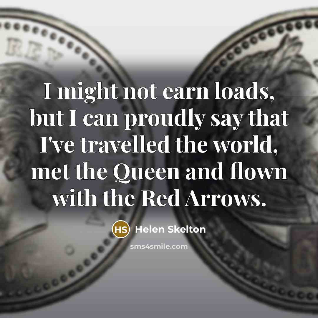 “I might not earn loads, but I can proudly say that I've travelled the world, met the Queen and flown with the Red Arrows.” quote by Helen Skelton