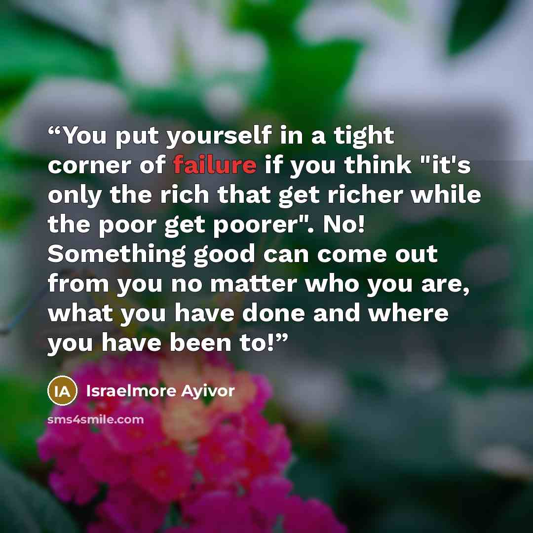“You put yourself in a tight corner of failure if you think "it's only the rich that get richer while the poor get poorer". No! Something good can come out from you no matter who you are, what you have done and where you have been to!” quote by Israelmore Ayivor