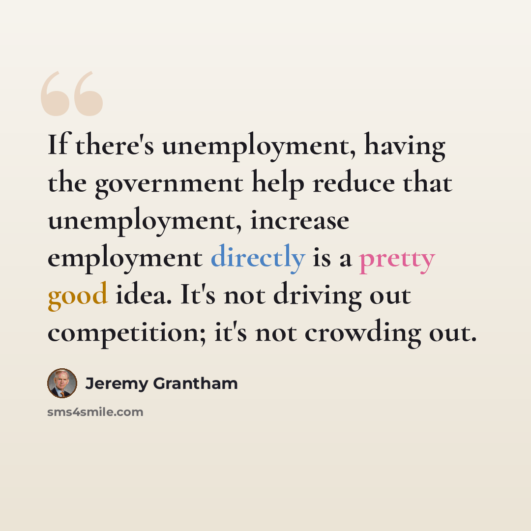 “If there's unemployment, having the government help reduce that unemployment, increase employment directly is a pretty good idea. It's not driving out competition; it's not crowding out.” quote by Jeremy Grantham