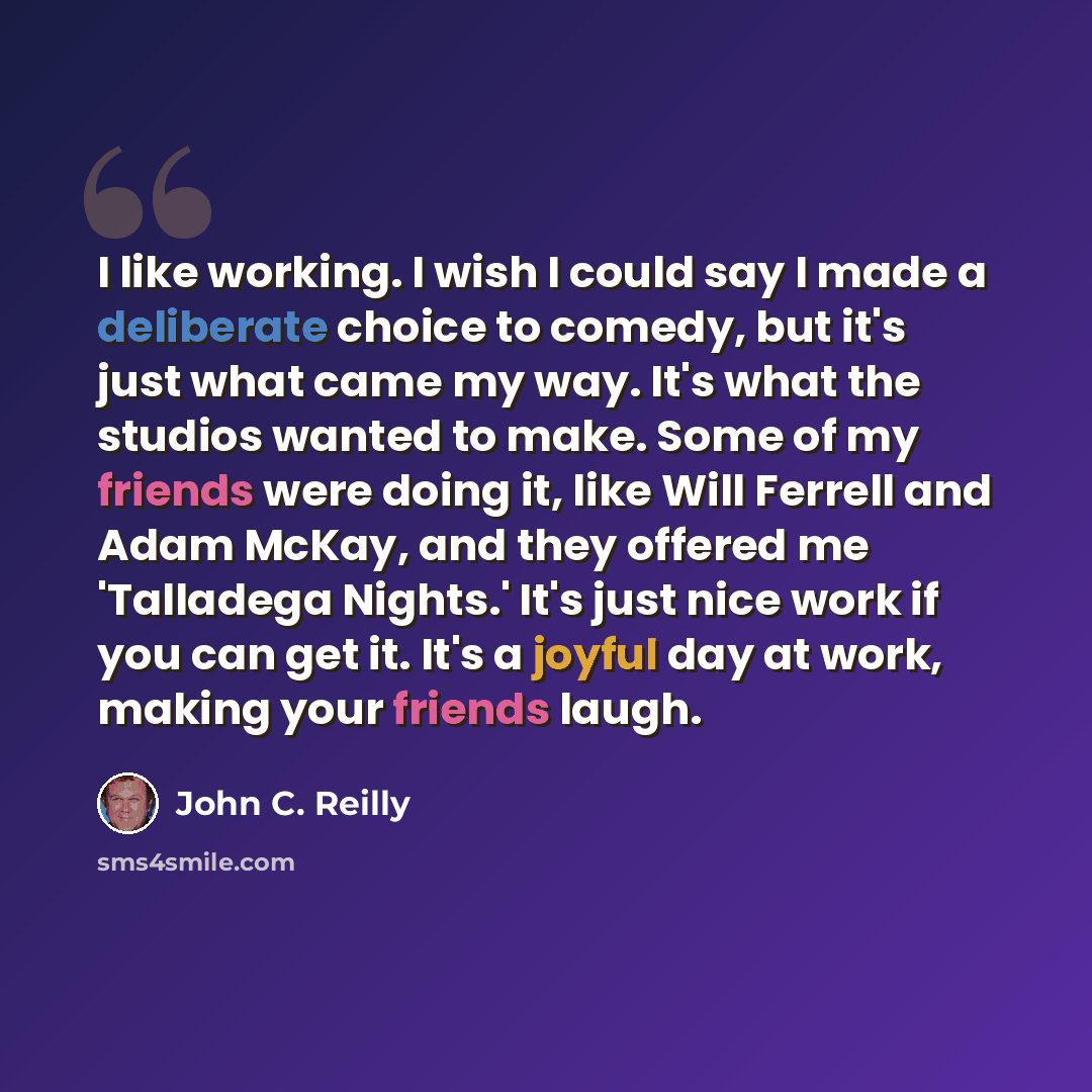“I like working. I wish I could say I made a deliberate choice to comedy, but it's just what came my way. It's what the studios wanted to make. Some of my friends were doing it, like Will Ferrell and Adam McKay, and they offered me 'Talladega Nights.' It's just nice work if you can get it. It's a…” quote by John C. Reilly