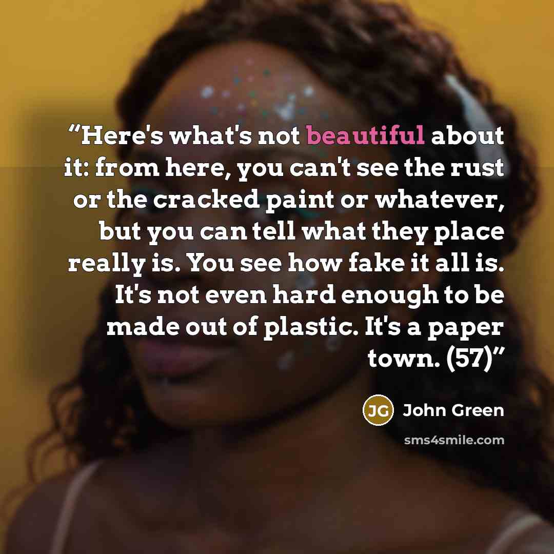 “Here's what's not beautiful about it: from here, you can't see the rust or the cracked paint or whatever, but you can tell what they place really is. You see how fake it all is. It's not even hard enough to be made out of plastic. It's a paper town. (57)” quote by John Green
