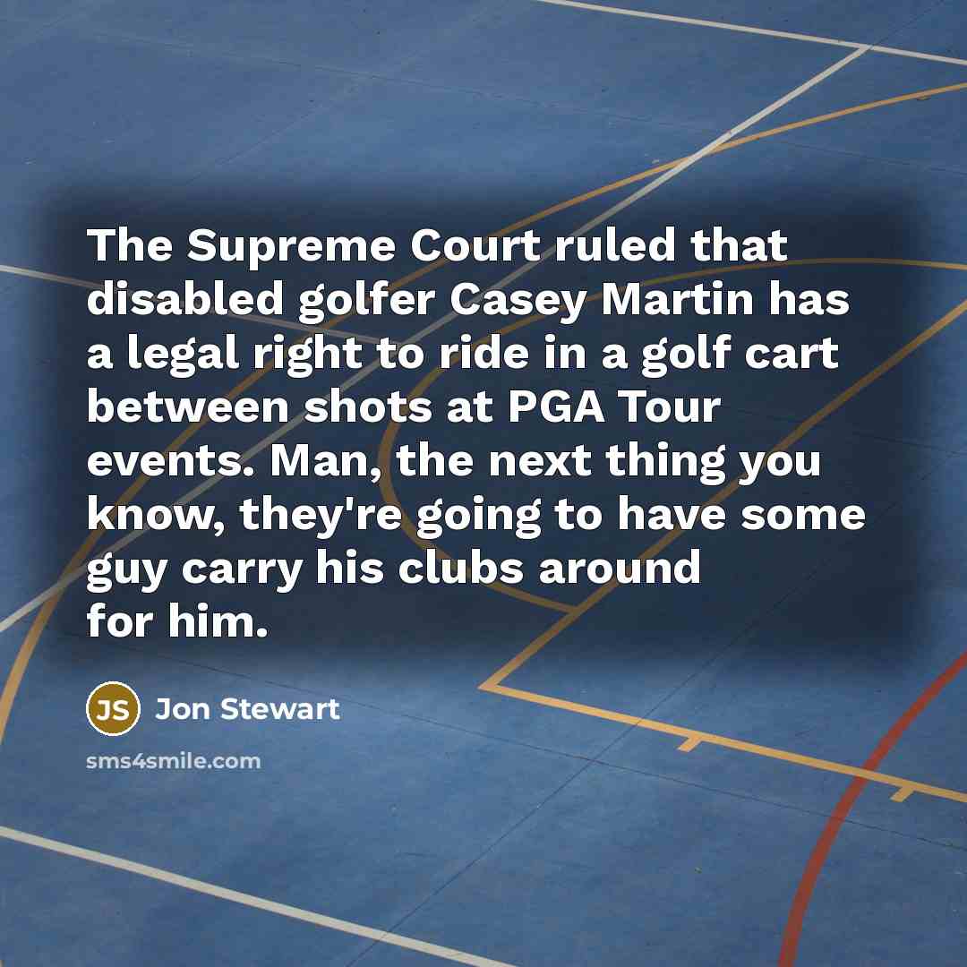 “The Supreme Court ruled that disabled golfer Casey Martin has a legal right to ride in a golf cart between shots at PGA Tour events. Man, the next thing you know, they're going to have some guy carry his clubs around for him.” quote by Jon Stewart