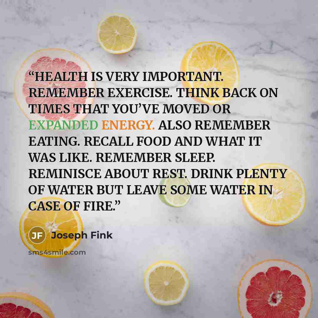 “HEALTH IS VERY IMPORTANT. REMEMBER EXERCISE. THINK BACK ON TIMES THAT YOU’VE MOVED OR EXPANDED ENERGY. ALSO REMEMBER EATING. RECALL FOOD AND WHAT IT WAS LIKE. REMEMBER SLEEP. REMINISCE ABOUT REST. DRINK PLENTY OF WATER BUT LEAVE SOME WATER IN CASE OF FIRE.” quote by Joseph Fink