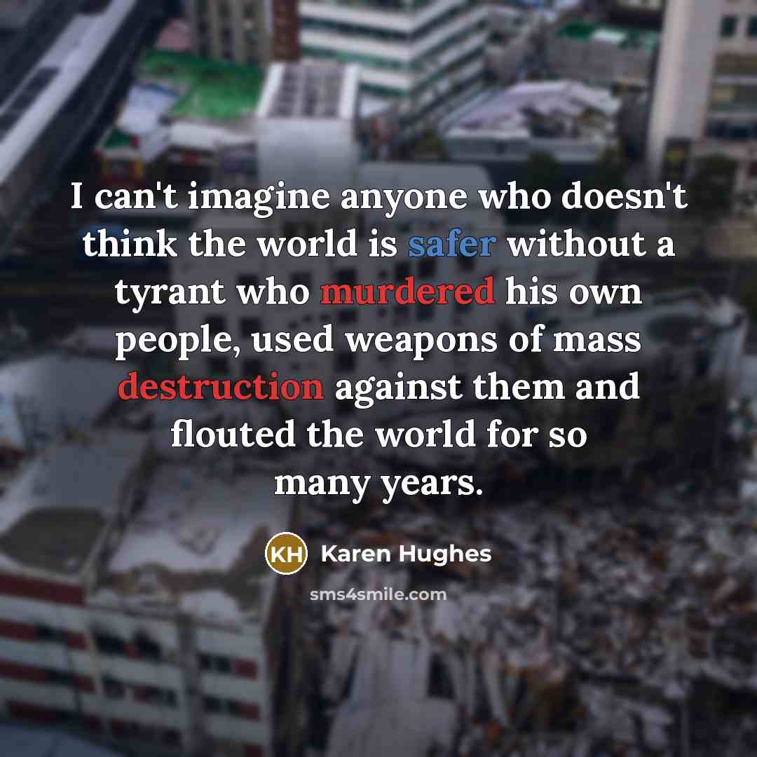 “I can't imagine anyone who doesn't think the world is safer without a tyrant who murdered his own people, used weapons of mass destruction against them and flouted the world for so many years.” quote by Karen Hughes