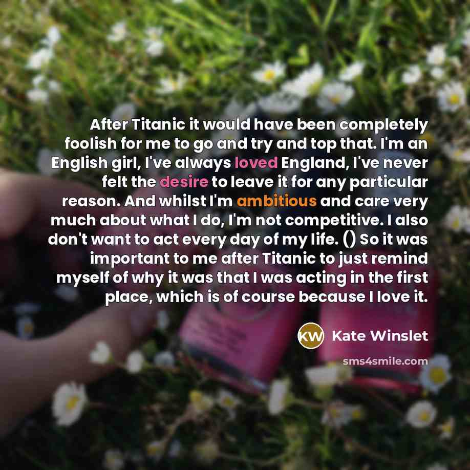 “After Titanic it would have been completely foolish for me to go and try and top that. I'm an English girl, I've always loved England, I've never felt the desire to leave it for any particular reason. And whilst I'm ambitious and care very much about what I do, I'm not competitive. I also don't…” quote by Kate Winslet