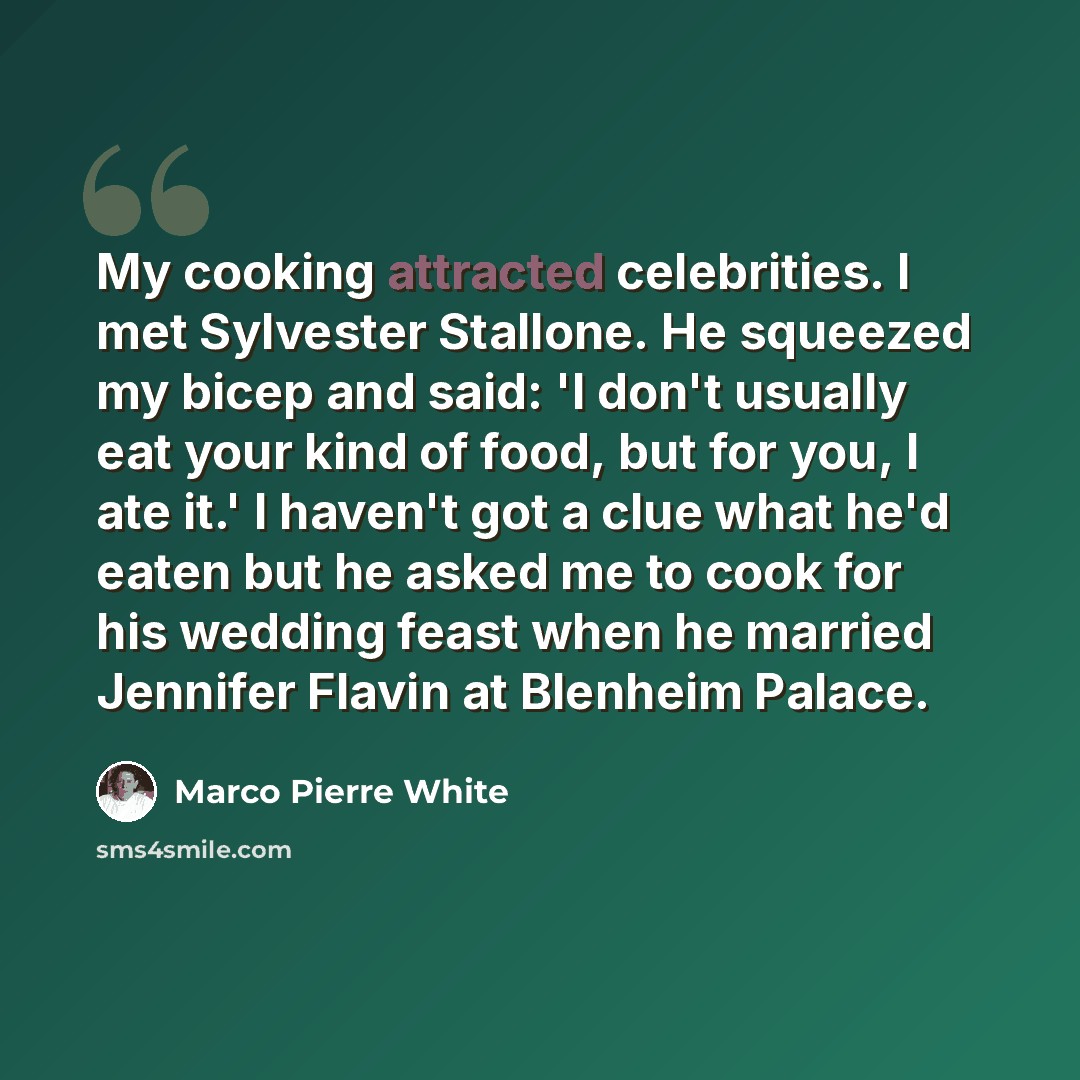 “My cooking attracted celebrities. I met Sylvester Stallone. He squeezed my bicep and said: 'I don't usually eat your kind of food, but for you, I ate it.' I haven't got a clue what he'd eaten but he asked me to cook for his wedding feast when he married Jennifer Flavin at Blenheim Palace.” quote by Marco Pierre White