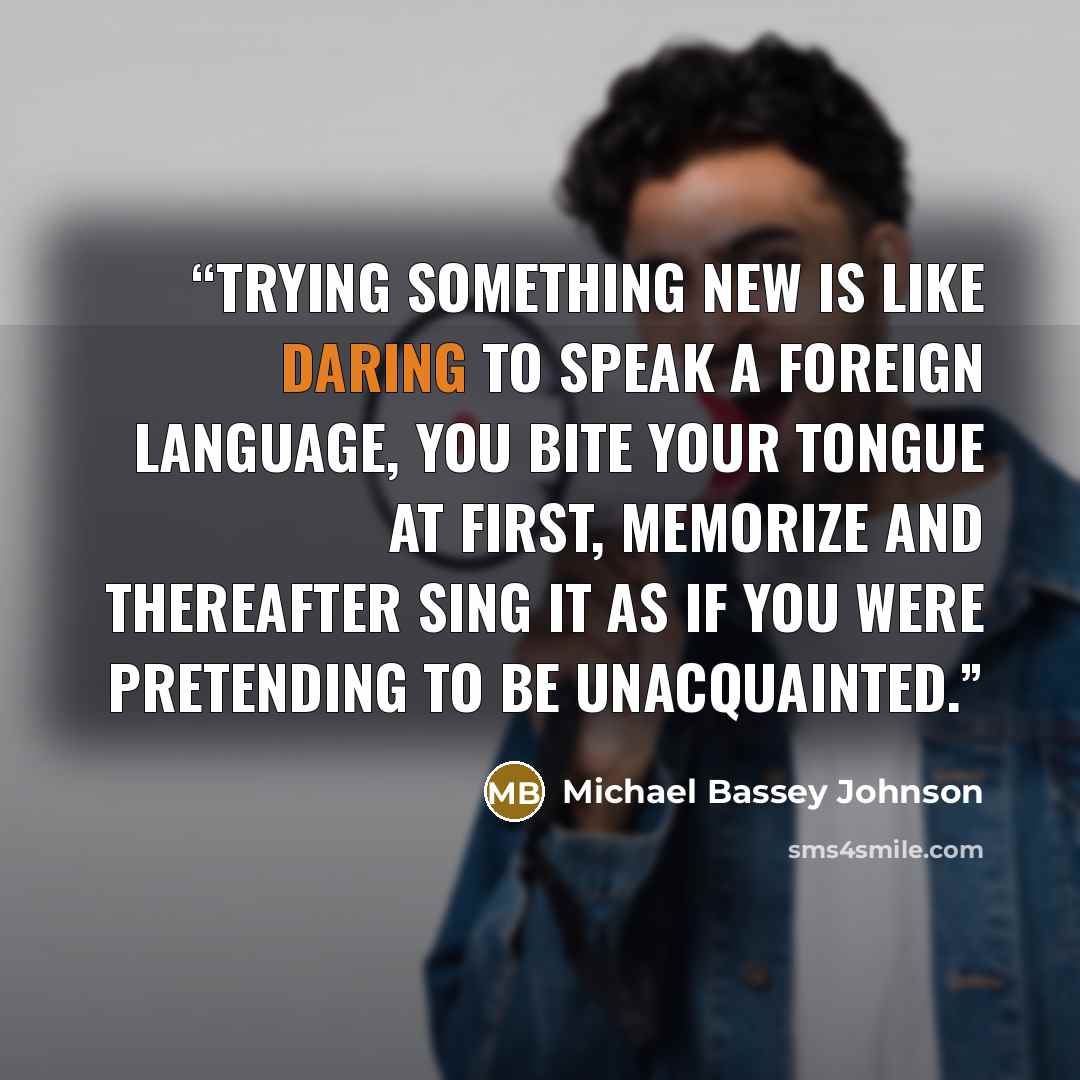 “Trying something new is like daring to speak a foreign language, you bite your tongue at first, memorize and thereafter sing it as if you were pretending to be unacquainted.” quote by Michael Bassey Johnson