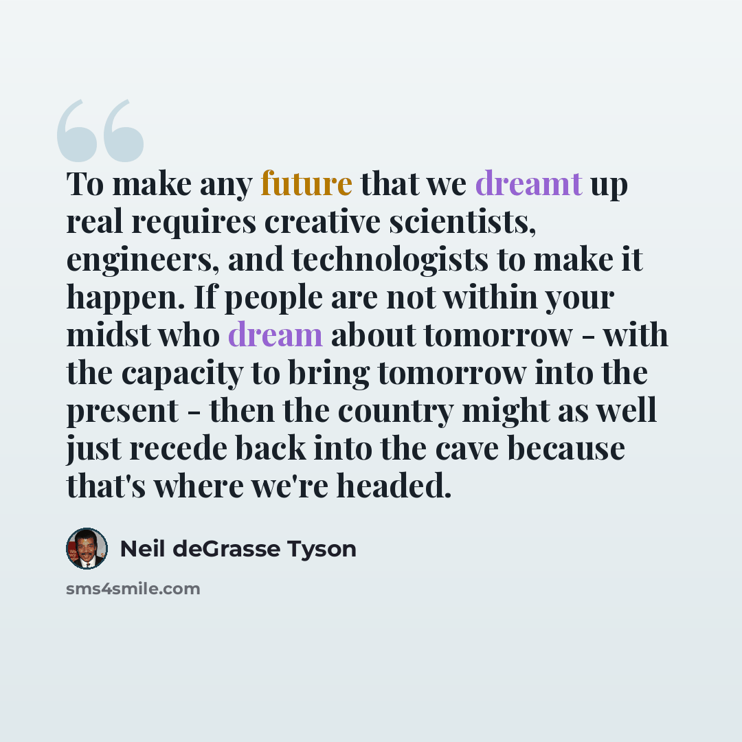 “To make any future that we dreamt up real requires creative scientists, engineers, and technologists to make it happen. If people are not within your midst who dream about tomorrow - with the capacity to bring tomorrow into the present - then the country might as well just recede back into the…” quote by Neil deGrasse Tyson