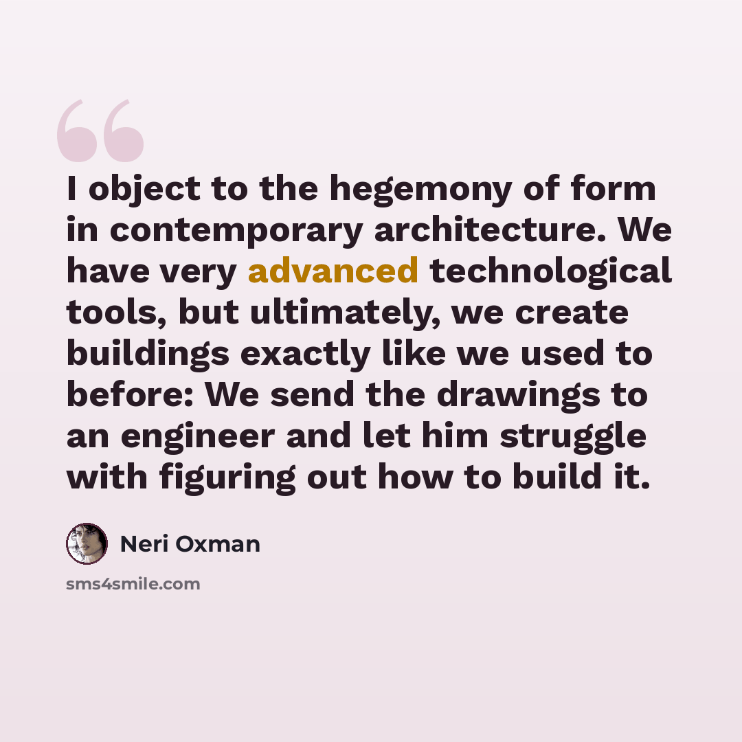 “I object to the hegemony of form in contemporary architecture. We have very advanced technological tools, but ultimately, we create buildings exactly like we used to before: We send the drawings to an engineer and let him struggle with figuring out how to build it.” quote by Neri Oxman
