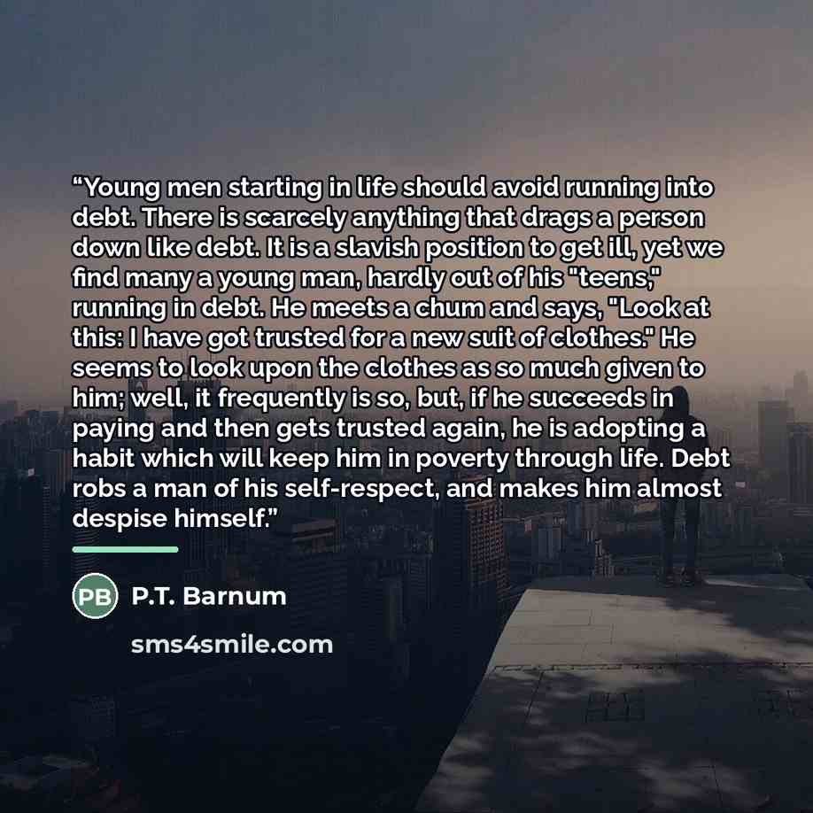 “Young men starting in life should avoid running into debt. There is scarcely anything that drags a person down like debt. It is a slavish position to get ill, yet we find many a young man, hardly out of his "teens," running in debt. He meets a chum and says, "Look at this: I have got trusted for a…” quote by P.T. Barnum