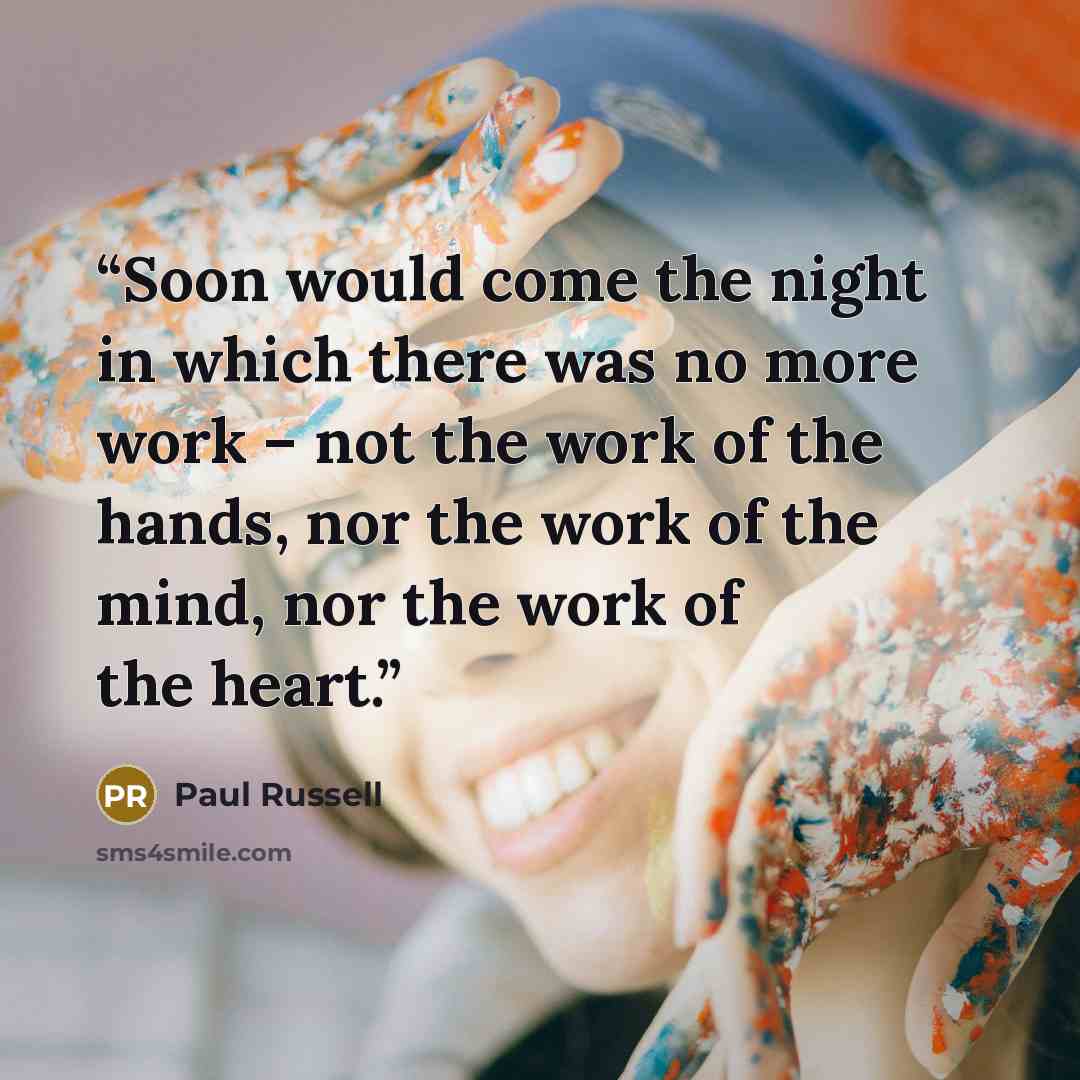 “Soon would come the night in which there was no more work – not the work of the hands, nor the work of the mind, nor the work of the heart.” quote by Paul Russell